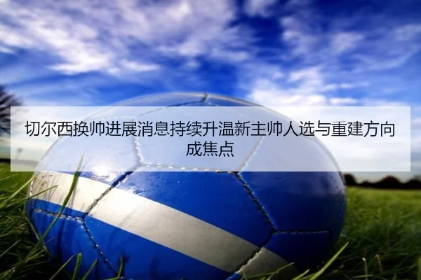 切尔西换帅进展消息持续升温新主帅人选与重建方向成焦点