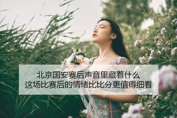 北京国安赛后声音里藏着什么 这场比赛后的情绪比比分更值得细看